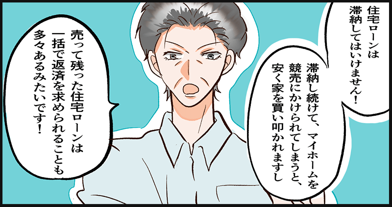 住宅ローン滞納はいけない、滞納を続けて競売にかけられると安く買いたたかれてしまい、残りの住宅ローンの一括返済を求められることも多々あるようだと語る主人公